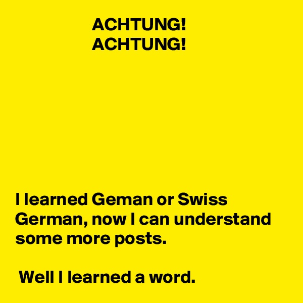                      ACHTUNG!
                     ACHTUNG!







I learned Geman or Swiss German, now I can understand some more posts.

 Well I learned a word.