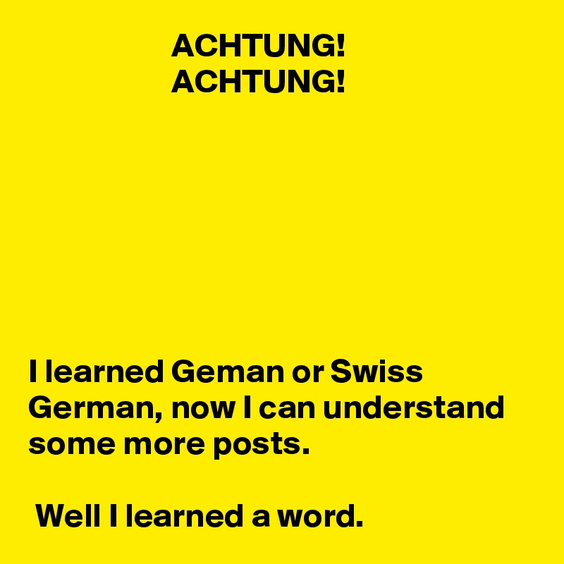                      ACHTUNG!
                     ACHTUNG!







I learned Geman or Swiss German, now I can understand some more posts.

 Well I learned a word.