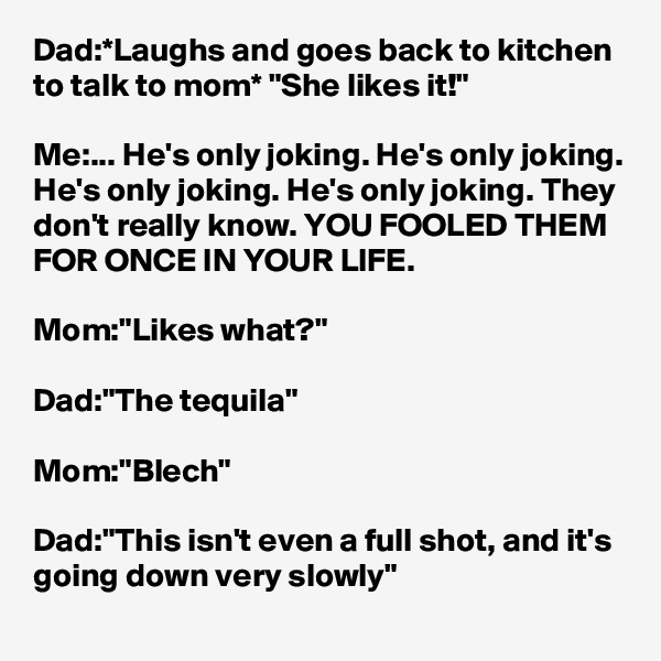 Dad:*Laughs and goes back to kitchen to talk to mom* "She likes it!"

Me:... He's only joking. He's only joking. He's only joking. He's only joking. They don't really know. YOU FOOLED THEM FOR ONCE IN YOUR LIFE. 

Mom:"Likes what?"

Dad:"The tequila"

Mom:"Blech"

Dad:"This isn't even a full shot, and it's going down very slowly"