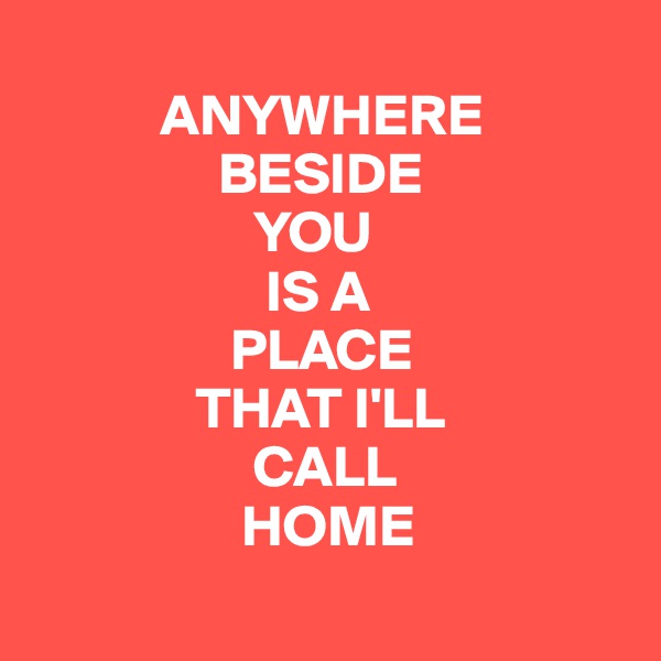        
           ANYWHERE
                BESIDE 
                   YOU 
                    IS A 
                 PLACE 
              THAT I'LL 
                   CALL
                  HOME
