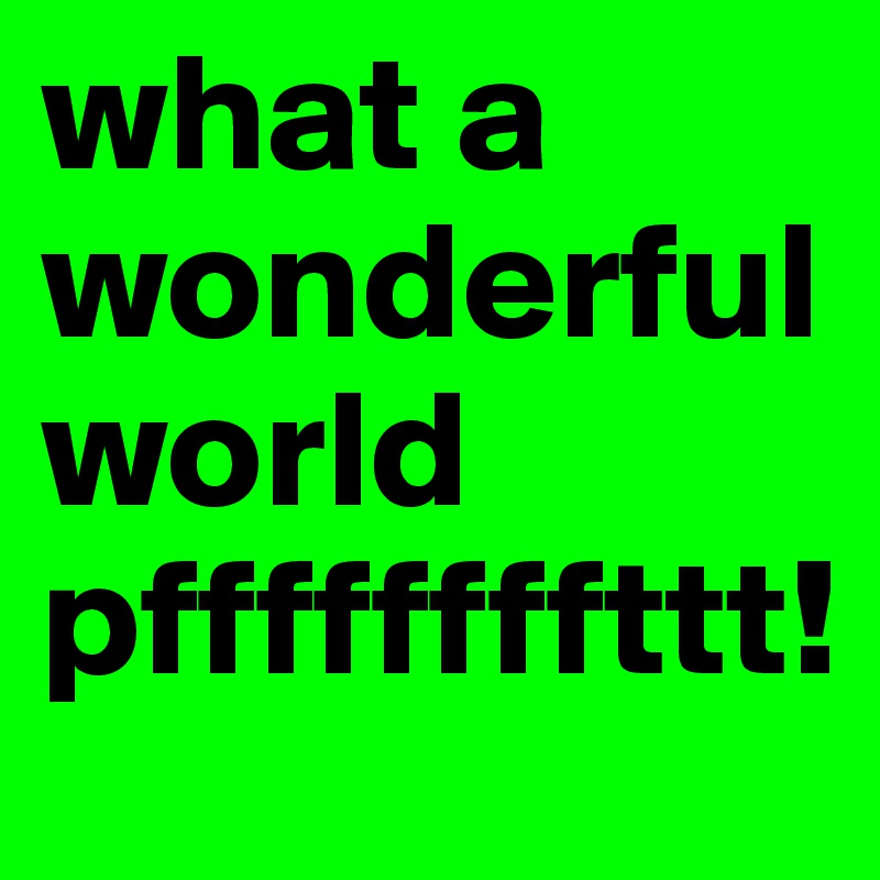 what a wonderful world pffffffffttt!