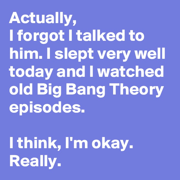 Actually,
I forgot I talked to him. I slept very well today and I watched  old Big Bang Theory episodes.

I think, I'm okay.
Really.