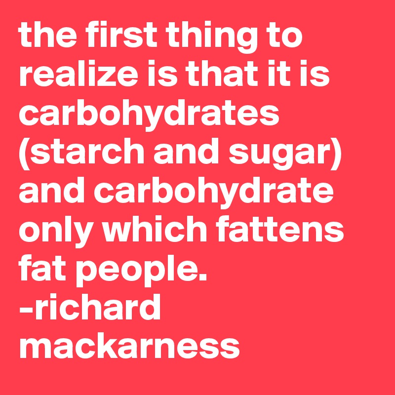 the first thing to realize is that it is carbohydrates (starch and sugar) and carbohydrate only which fattens fat people.
-richard mackarness