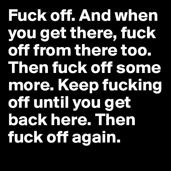 Fuck off. And when you get there, fuck off from there too. Then fuck off some more. Keep fucking off until you get back here. Then fuck off again.