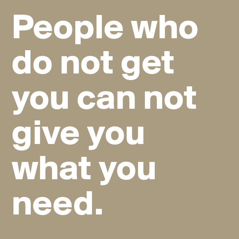 People who do not get you can not give you what you need. 