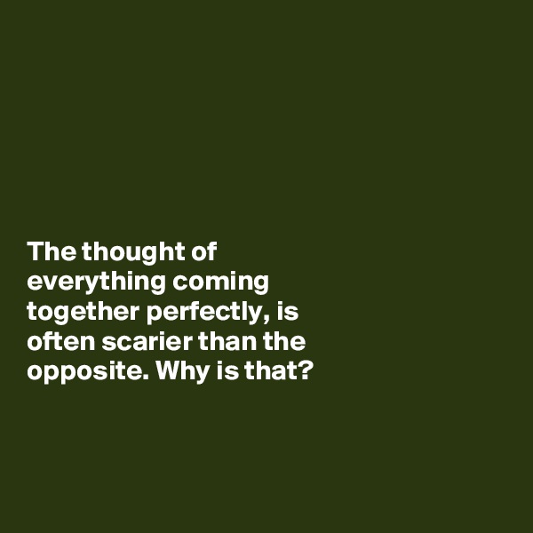 






The thought of 
everything coming 
together perfectly, is 
often scarier than the 
opposite. Why is that?



