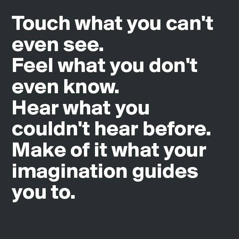 Touch what you can't even see. 
Feel what you don't even know.
Hear what you couldn't hear before.
Make of it what your imagination guides you to.

