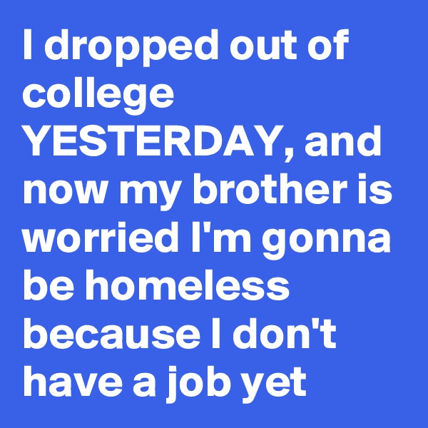 I dropped out of college YESTERDAY, and now my brother is worried I'm gonna be homeless because I don't have a job yet