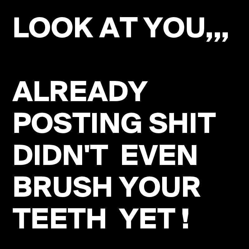 LOOK AT YOU,,,

ALREADY POSTING SHIT DIDN'T  EVEN BRUSH YOUR TEETH  YET !
