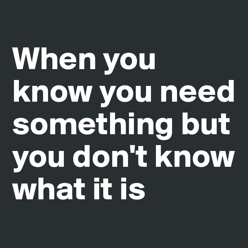 
When you know you need something but you don't know what it is 