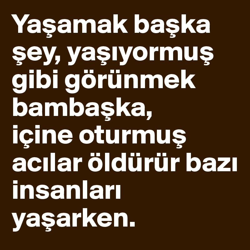 Yasamak baska sey, yasiyormus gibi görünmek bambaska, 
içine oturmus acilar öldürür bazi insanlari yasarken.