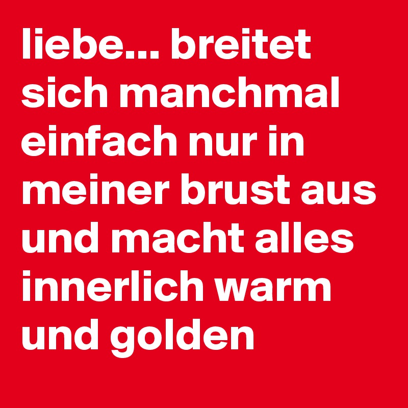 liebe... breitet sich manchmal einfach nur in meiner brust aus und macht alles innerlich warm und golden
