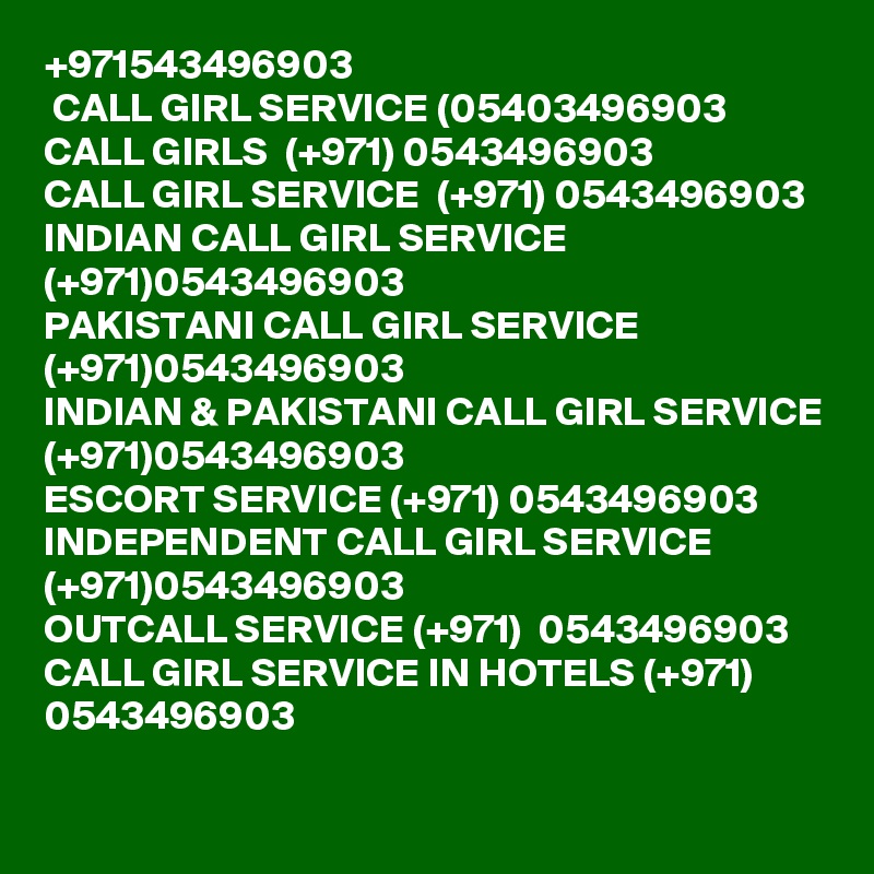 +971543496903 
 CALL GIRL SERVICE (05403496903 
CALL GIRLS  (+971) 0543496903 
CALL GIRL SERVICE  (+971) 0543496903 
INDIAN CALL GIRL SERVICE (+971)0543496903 
PAKISTANI CALL GIRL SERVICE (+971)0543496903 
INDIAN & PAKISTANI CALL GIRL SERVICE (+971)0543496903
ESCORT SERVICE (+971) 0543496903 
INDEPENDENT CALL GIRL SERVICE (+971)0543496903 
OUTCALL SERVICE (+971)  0543496903 
CALL GIRL SERVICE IN HOTELS (+971) 0543496903