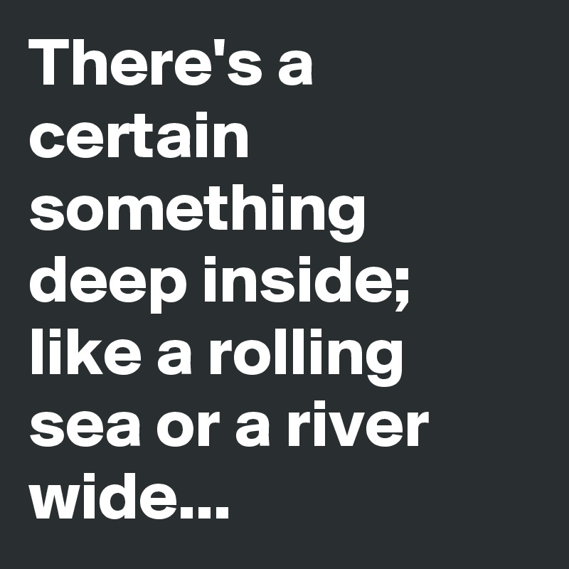 There's a certain something deep inside; like a rolling sea or a river wide...