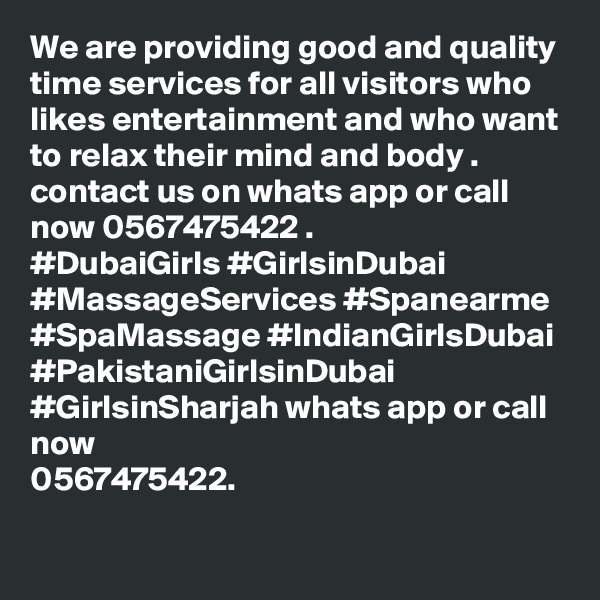 We are providing good and quality time services for all visitors who likes entertainment and who want to relax their mind and body . 
contact us on whats app or call now 0567475422 . 
#DubaiGirls #GirlsinDubai #MassageServices #Spanearme #SpaMassage #IndianGirlsDubai #PakistaniGirlsinDubai #GirlsinSharjah whats app or call now 
0567475422. 
