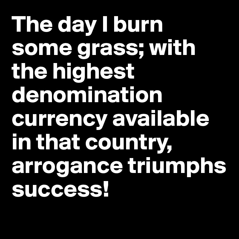 The day I burn some grass; with the highest denomination currency available in that country, arrogance triumphs success!
                                      