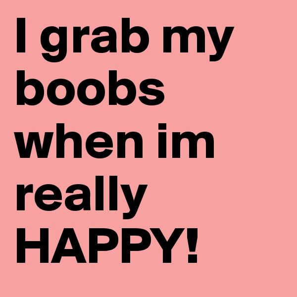 I grab my boobs when im really HAPPY! 