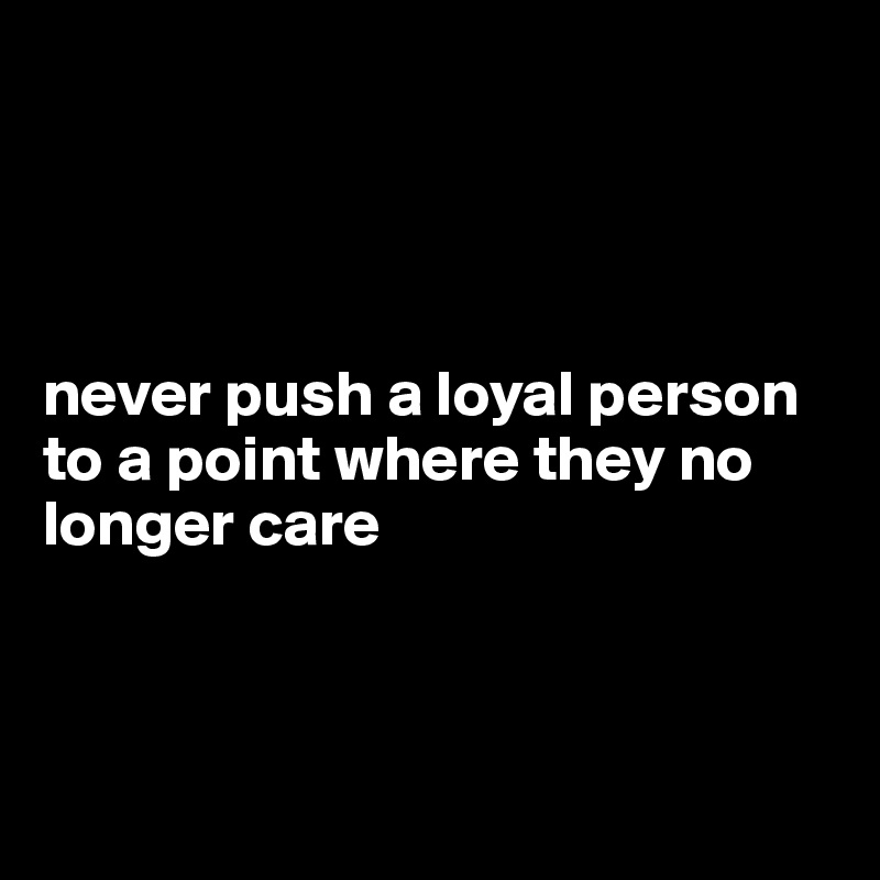 




never push a loyal person to a point where they no longer care



