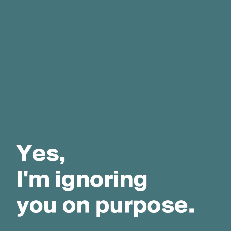 




 Yes,
 I'm ignoring 
 you on purpose.