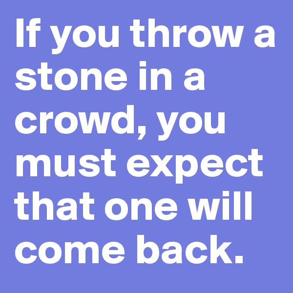 If you throw a stone in a crowd, you must expect that one will come back.