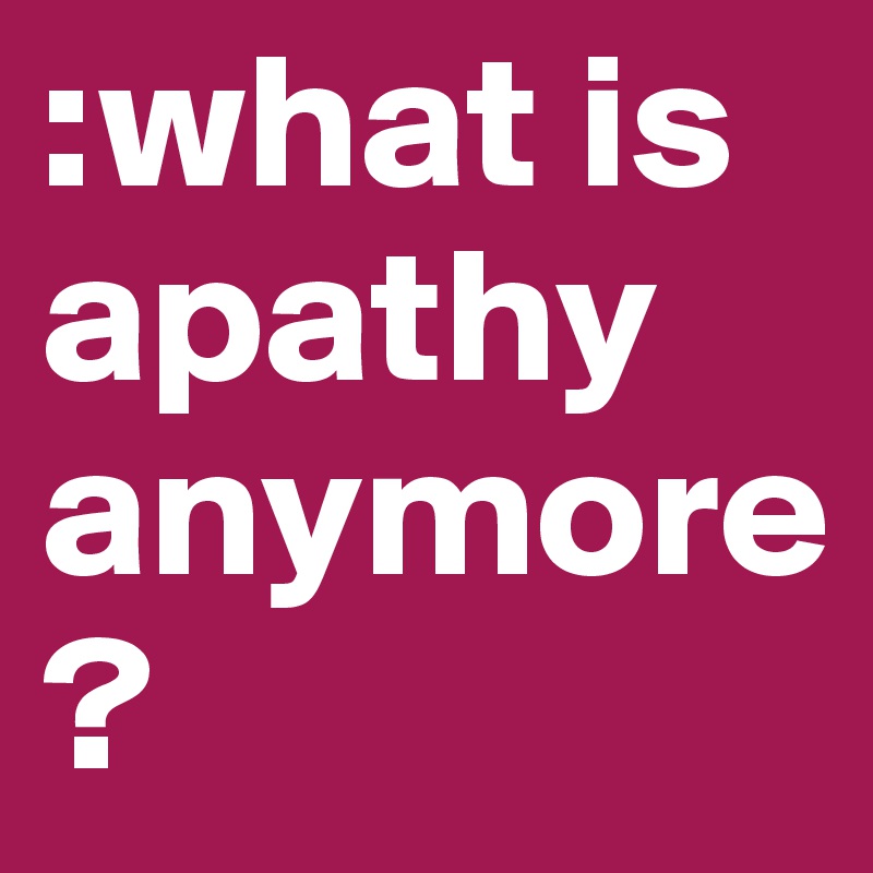 :what is apathy anymore?