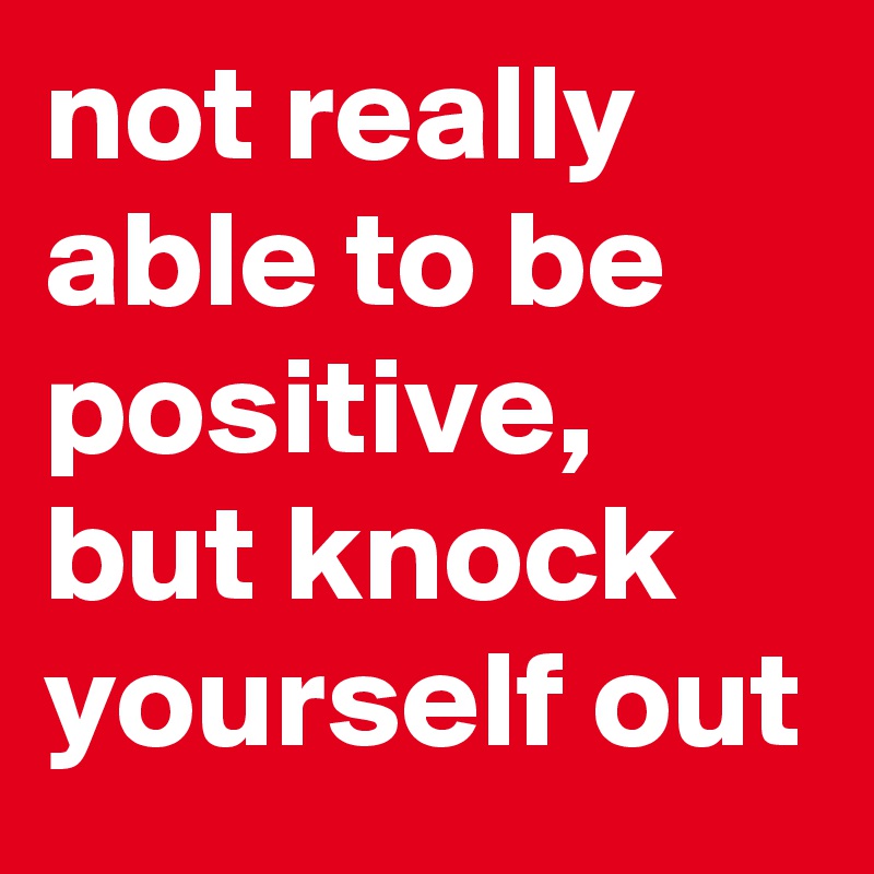not really able to be positive, but knock yourself out