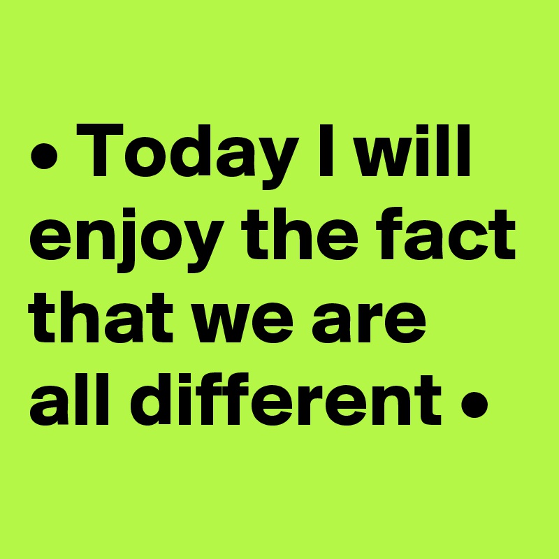 
• Today I will enjoy the fact that we are all different •
