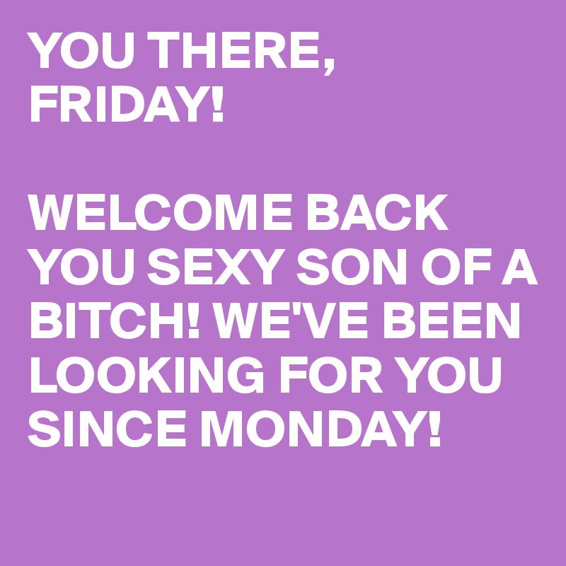 YOU THERE, FRIDAY!

WELCOME BACK YOU SEXY SON OF A BITCH! WE'VE BEEN LOOKING FOR YOU SINCE MONDAY!
