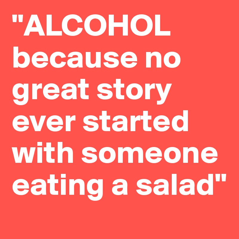 "ALCOHOL
because no great story ever started with someone eating a salad"