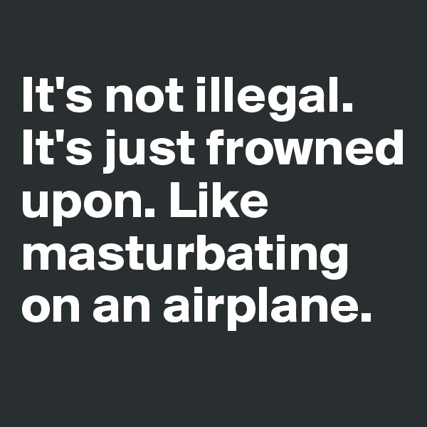 
It's not illegal. It's just frowned upon. Like masturbating on an airplane.
