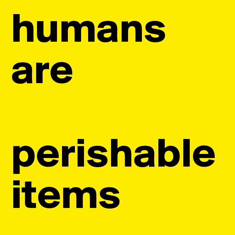 humans are   

perishable items