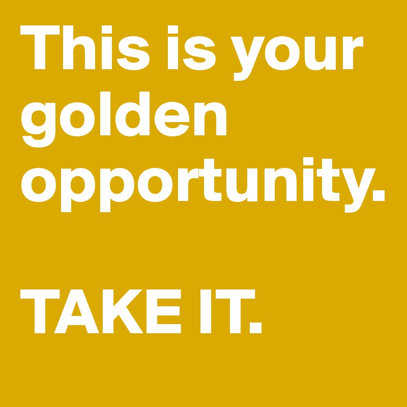 This is your golden opportunity. 

TAKE IT. 