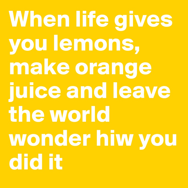 When life gives you lemons, make orange juice and leave the world wonder hiw you did it