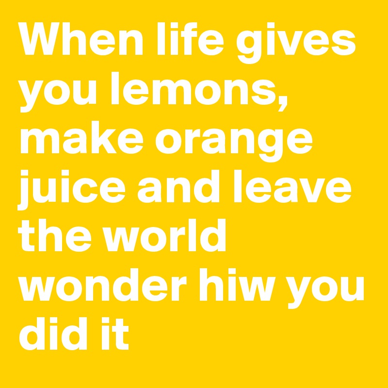 When life gives you lemons, make orange juice and leave the world ...