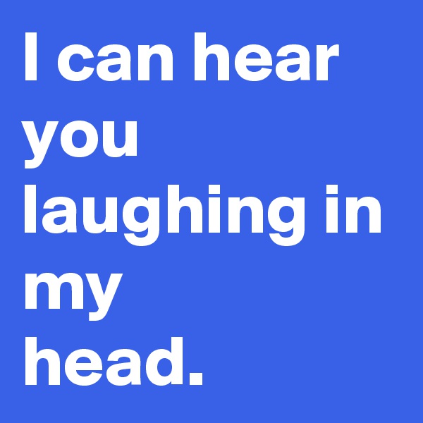 I can hear you laughing in my 
head. 