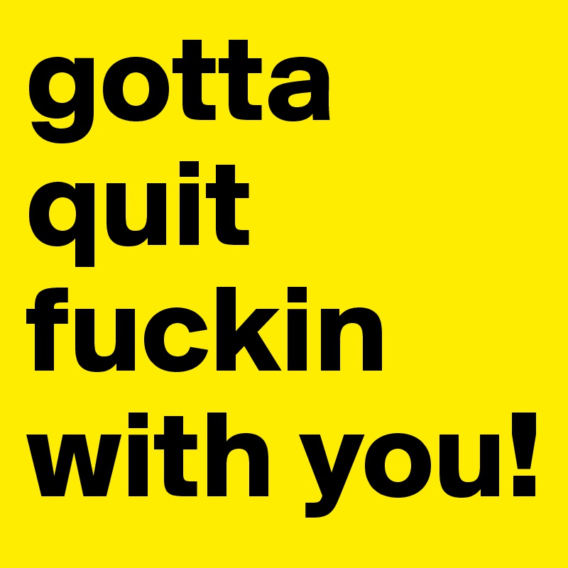 gotta quit fuckin with you!