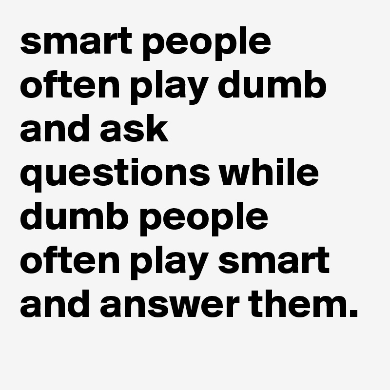 smart people often play dumb and ask questions while dumb people often play smart and answer them.