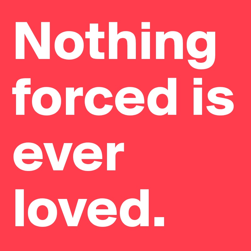 Nothing forced is ever loved. 