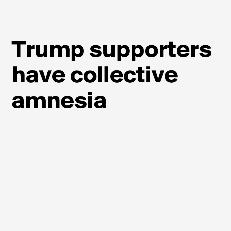 
Trump supporters have collective amnesia



