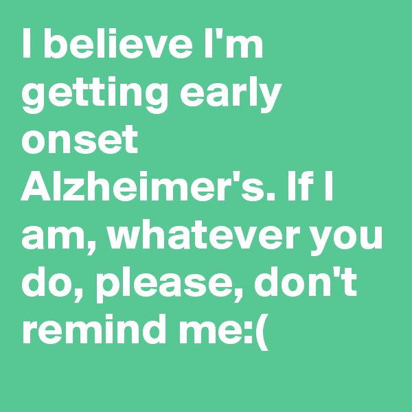 I believe I'm getting early onset Alzheimer's. If I am, whatever you do, please, don't remind me:(