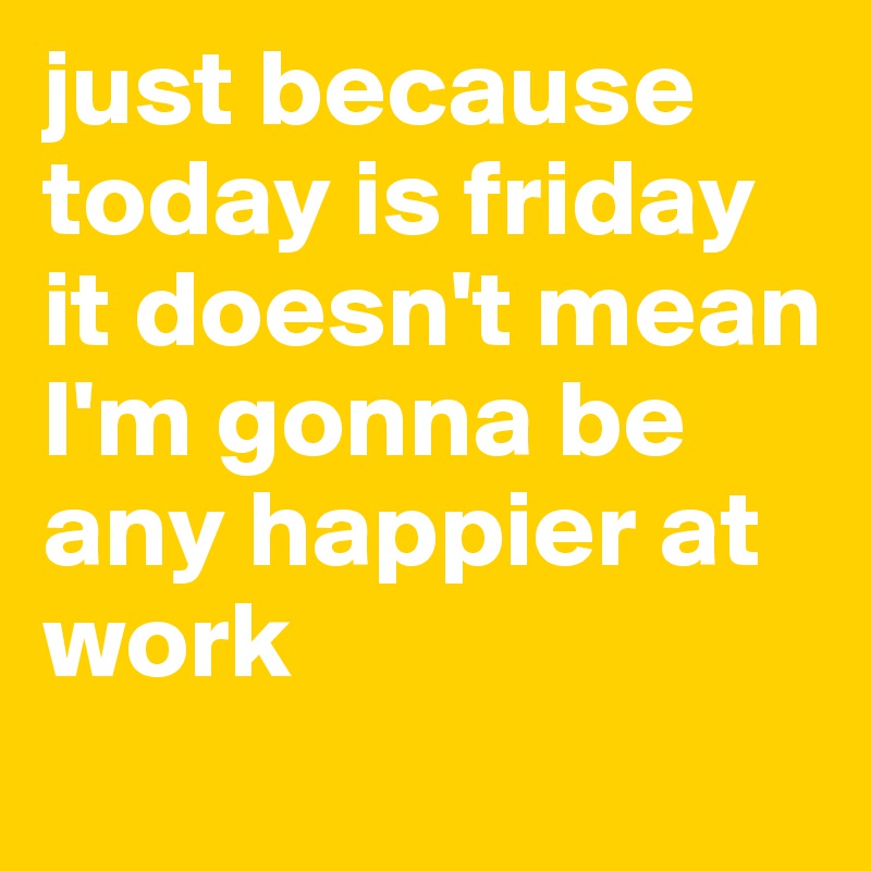 just because today is friday it doesn't mean I'm gonna be any happier at 
work
