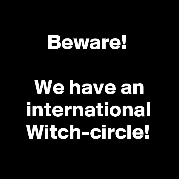 
         Beware!

      We have an
    international
    Witch-circle!
