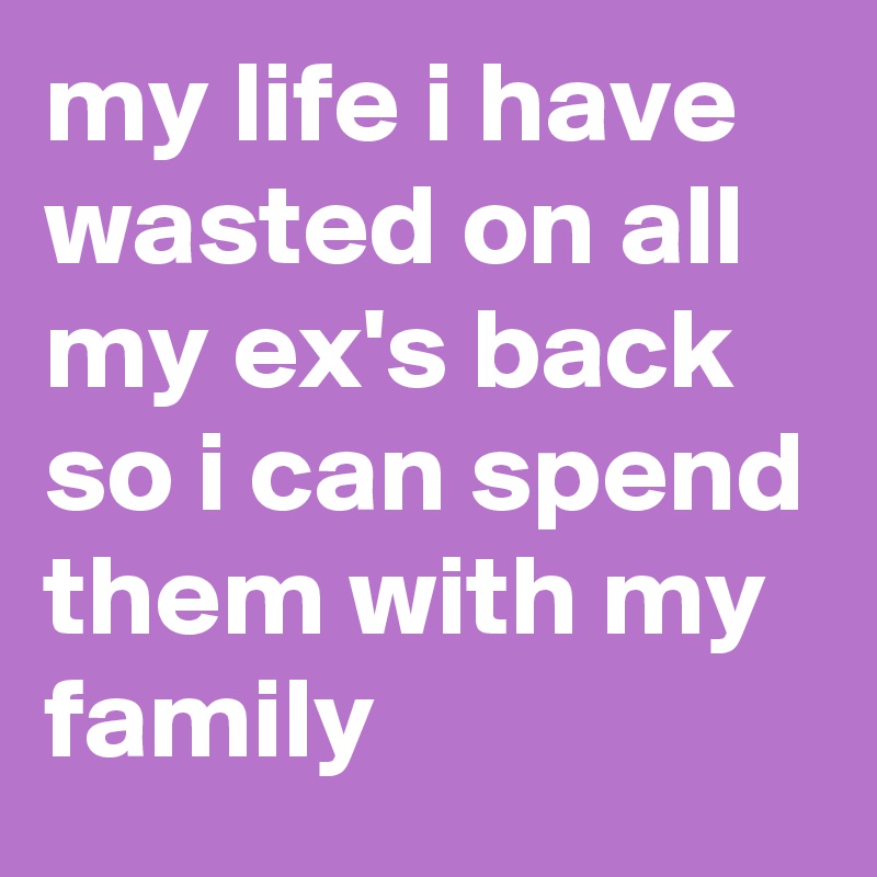 my life i have wasted on all my ex's back so i can spend them with my family