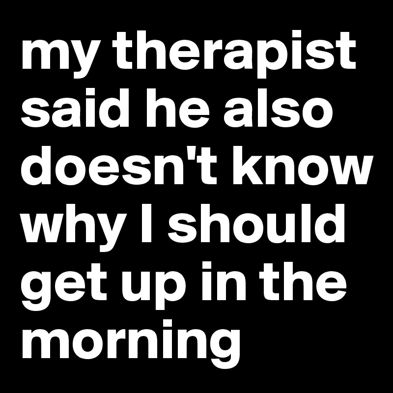 my therapist said he also doesn't know why I should get up in the morning
