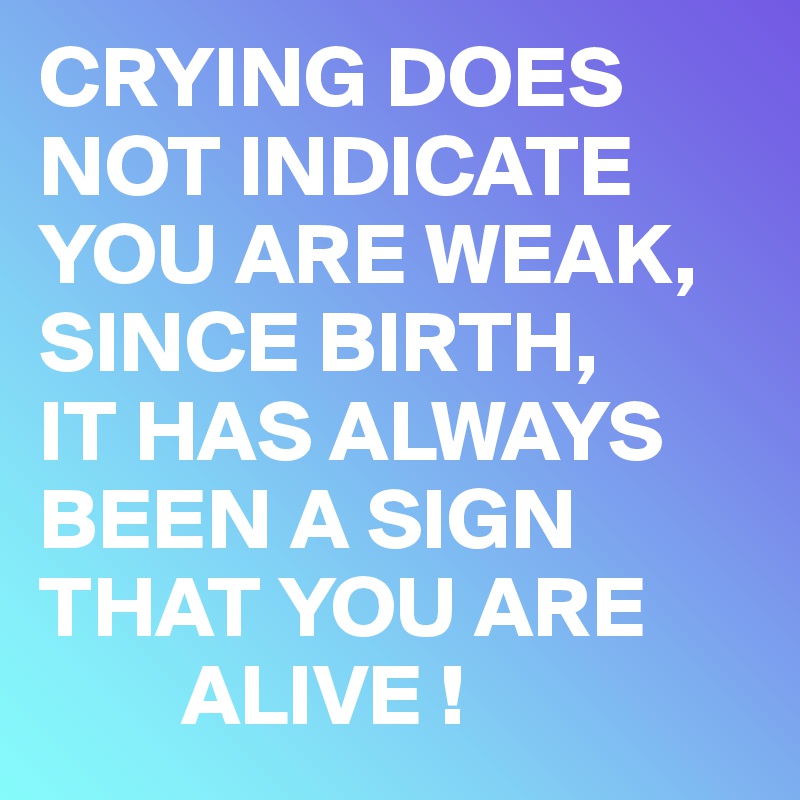 CRYING DOES NOT INDICATE YOU ARE WEAK, SINCE BIRTH, 
IT HAS ALWAYS BEEN A SIGN THAT YOU ARE     
        ALIVE !