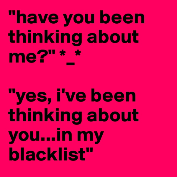"have you been thinking about me?" *_*

"yes, i've been thinking about you...in my blacklist" 