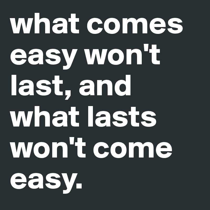 what comes easy won't last, and what lasts won't come easy.