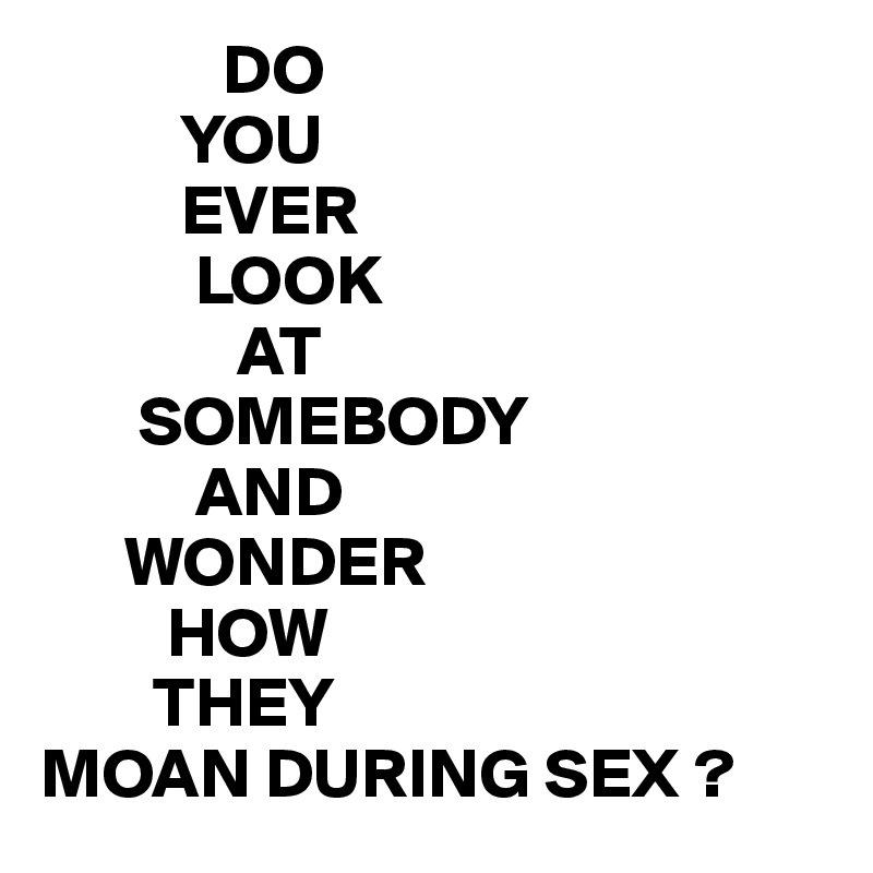              DO
          YOU
          EVER 
           LOOK
              AT
       SOMEBODY
           AND
      WONDER
         HOW 
        THEY
MOAN DURING SEX ?