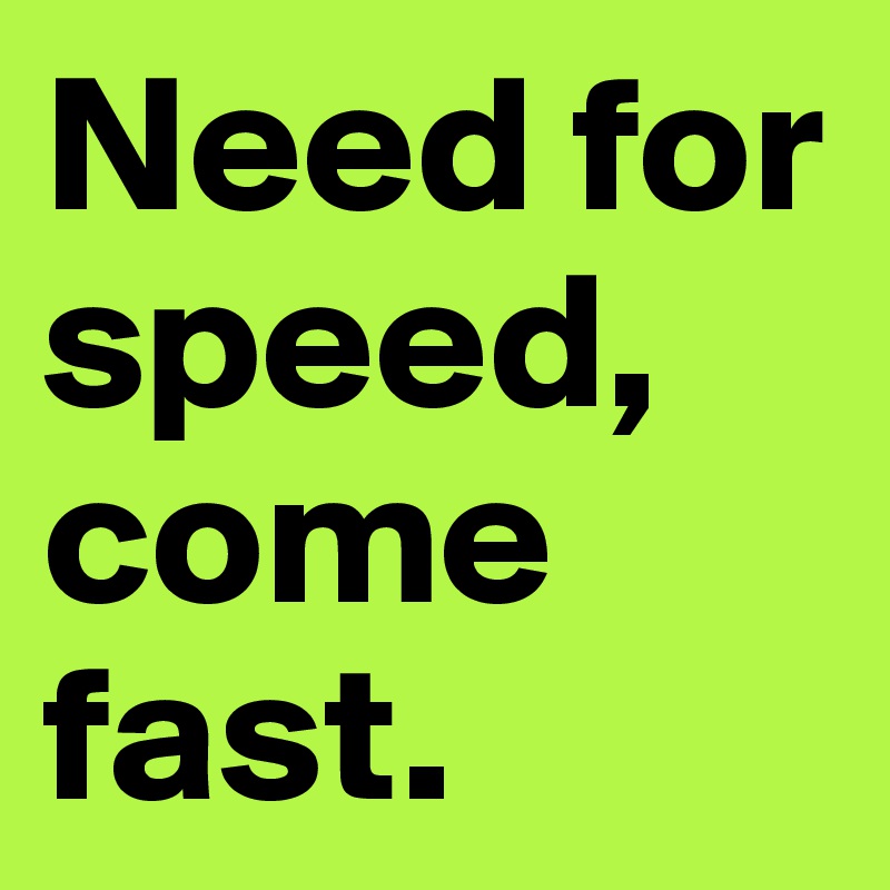 Need for speed, come fast.