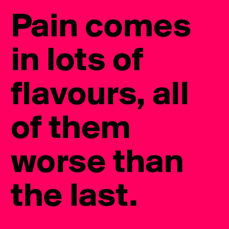 Pain comes in lots of flavours, all of them worse than the last.